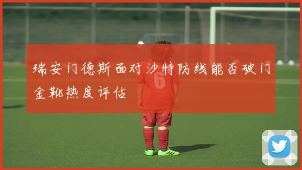 瑞安门德斯面对沙特防线能否破门金靴热度评估