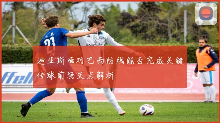 迪亚斯面对巴西防线能否完成关键传球前场支点解析