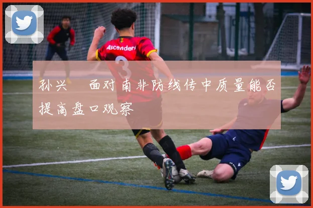 孙兴慜面对南非防线传中质量能否提高盘口观察