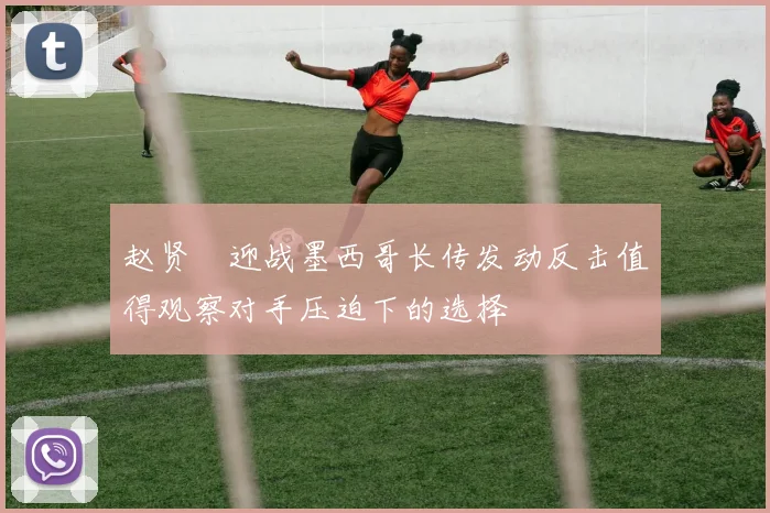 赵贤祐迎战墨西哥长传发动反击值得观察对手压迫下的选择