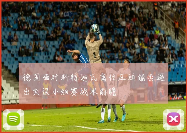 德国面对科特迪瓦高位压迫能否逼出失误小组赛战术前瞻