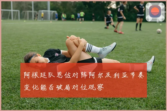 阿根廷队恩佐对阵阿尔及利亚节奏变化能否破局对位观察