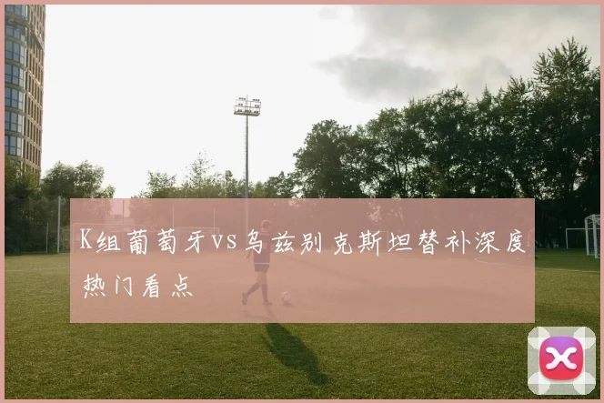 K组葡萄牙vs乌兹别克斯坦替补深度热门看点