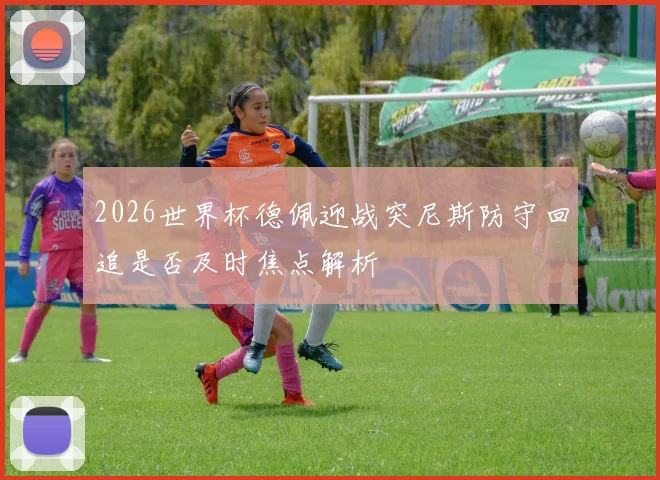 2026世界杯德佩迎战突尼斯防守回追是否及时焦点解析
