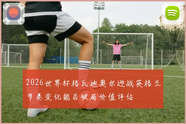 2026世界杯格瓦迪奥尔迎战英格兰节奏变化能否破局价值评估