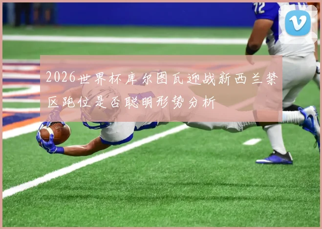 2026世界杯库尔图瓦迎战新西兰禁区跑位是否聪明形势分析