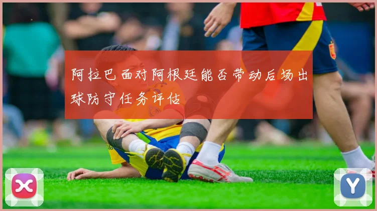阿拉巴面对阿根廷能否带动后场出球防守任务评估