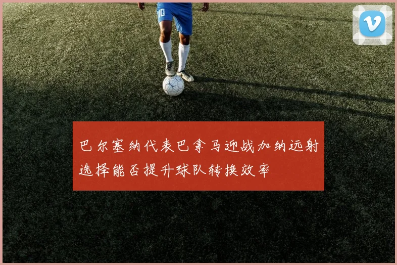 巴尔塞纳代表巴拿马迎战加纳远射选择能否提升球队转换效率
