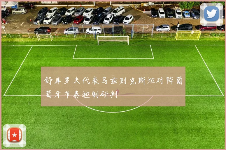 舒库罗夫代表乌兹别克斯坦对阵葡萄牙节奏控制研判
