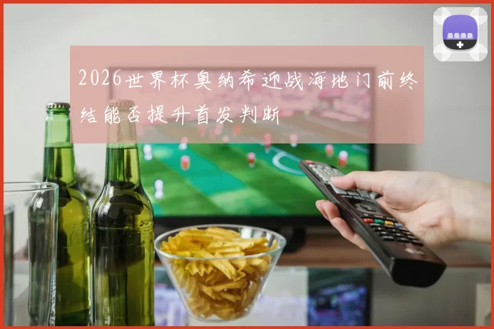 2026世界杯奥纳希迎战海地门前终结能否提升首发判断