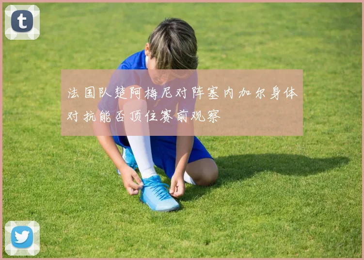 法国队楚阿梅尼对阵塞内加尔身体对抗能否顶住赛前观察