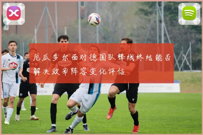 厄瓜多尔面对德国队锋线终结能否解决效率阵容变化评估
