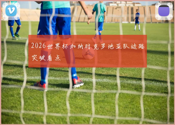 2026世界杯加纳对克罗地亚队边路突破看点