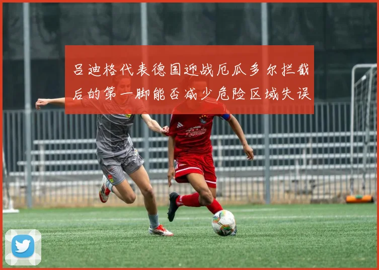 吕迪格代表德国迎战厄瓜多尔拦截后的第一脚能否减少危险区域失误