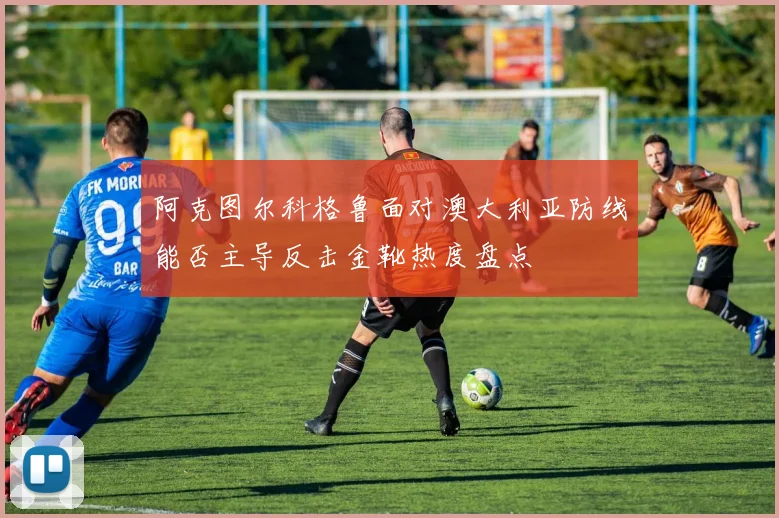 阿克图尔科格鲁面对澳大利亚防线能否主导反击金靴热度盘点