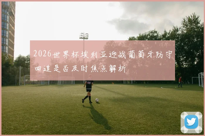 2026世界杯埃利亚迎战葡萄牙防守回追是否及时焦点解析