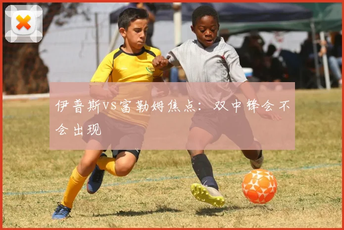 伊普斯vs富勒姆焦点：双中锋会不会出现