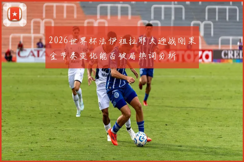 2026世界杯法伊祖拉耶夫迎战刚果金节奏变化能否破局热词分析