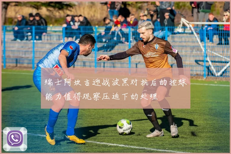 瑞士阿坎吉迎战波黑对抗后的控球能力值得观察压迫下的处理