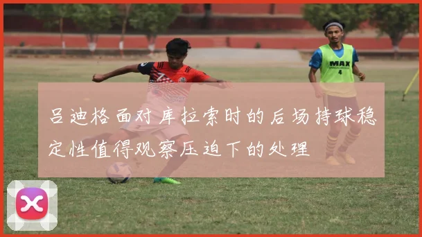 吕迪格面对库拉索时的后场持球稳定性值得观察压迫下的处理