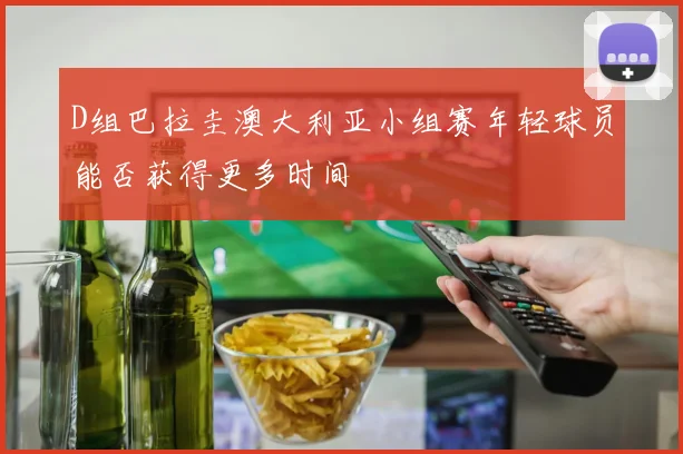 D组巴拉圭澳大利亚小组赛年轻球员能否获得更多时间