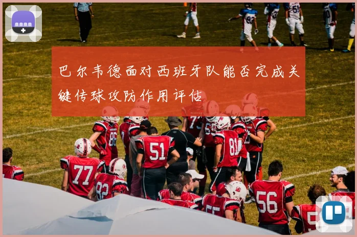 巴尔韦德面对西班牙队能否完成关键传球攻防作用评估