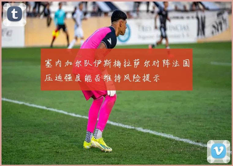 塞内加尔队伊斯梅拉萨尔对阵法国压迫强度能否维持风险提示
