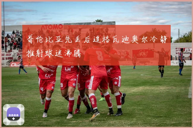 哥伦比亚先丢后追格瓦迪奥尔冷静推射球迷沸腾
