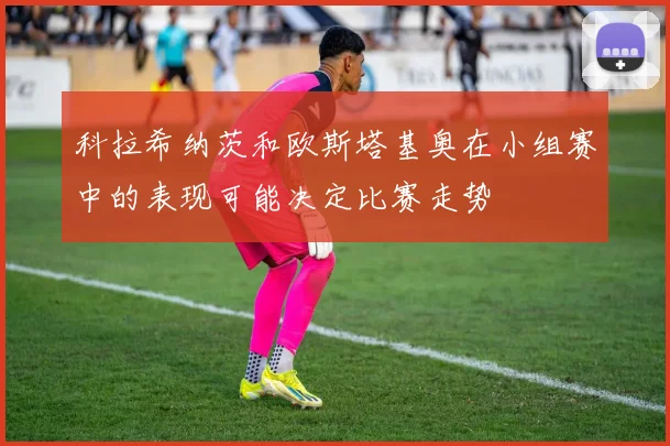 科拉希纳茨和欧斯塔基奥在小组赛中的表现可能决定比赛走势