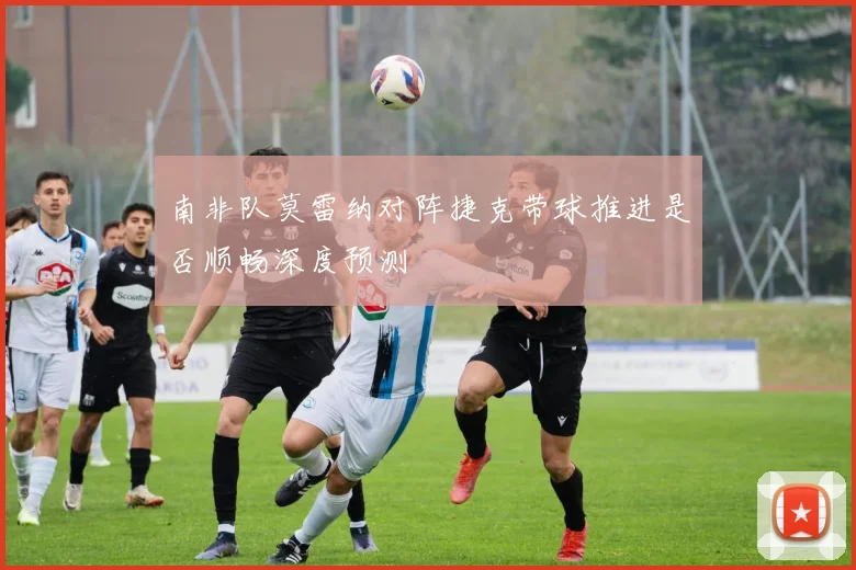 南非队莫雷纳对阵捷克带球推进是否顺畅深度预测