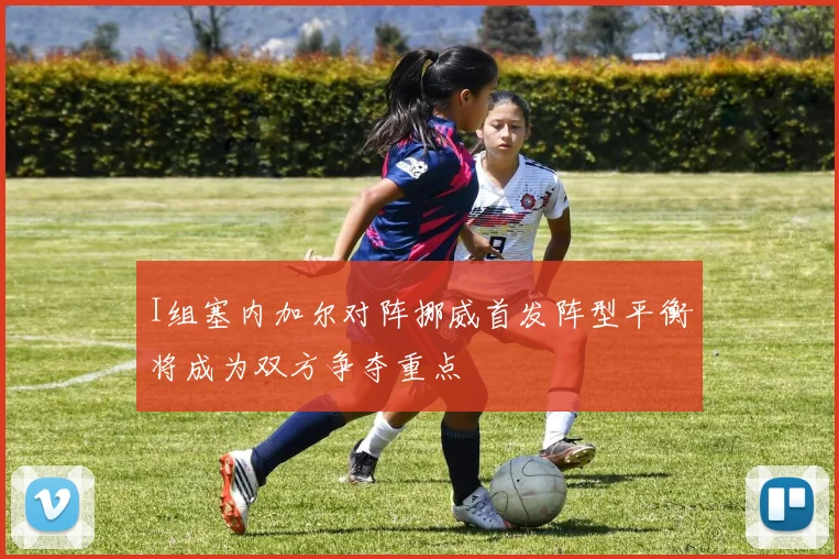 I组塞内加尔对阵挪威首发阵型平衡将成为双方争夺重点