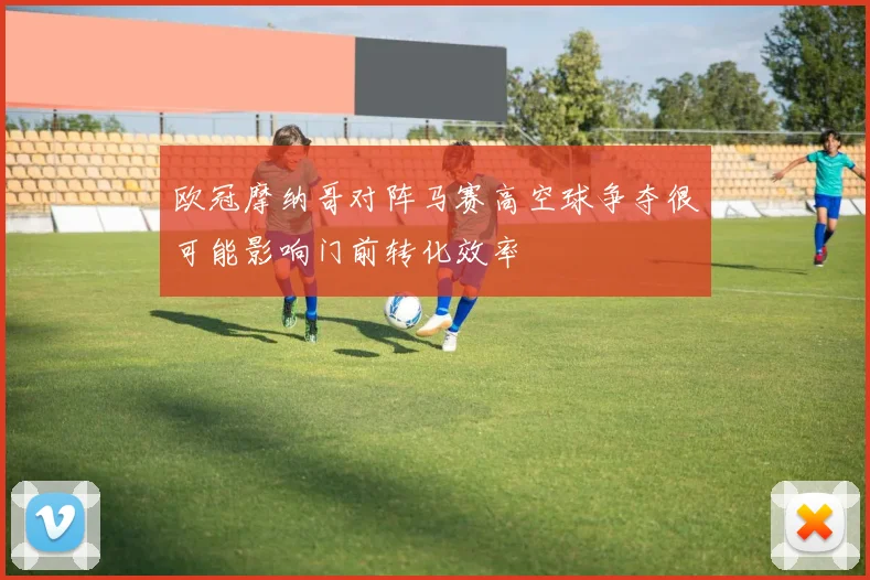 欧冠摩纳哥对阵马赛高空球争夺很可能影响门前转化效率