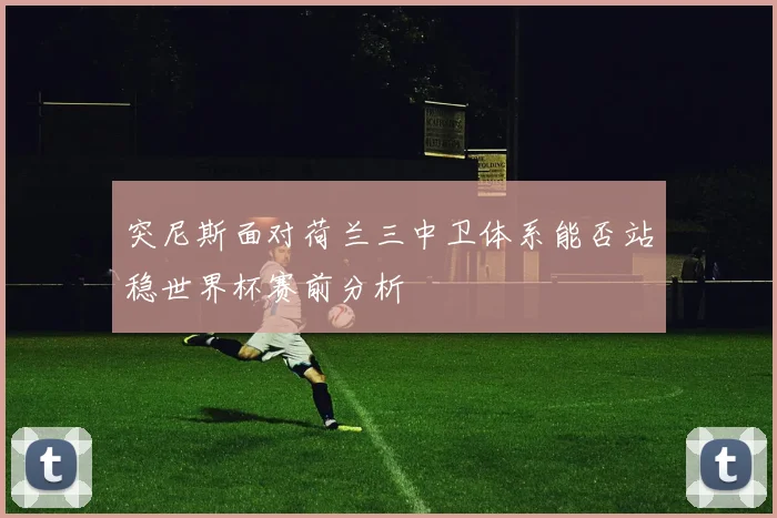 突尼斯面对荷兰三中卫体系能否站稳世界杯赛前分析
