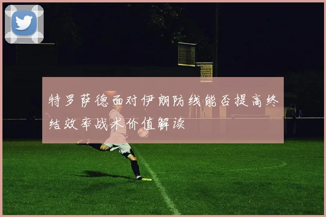 特罗萨德面对伊朗防线能否提高终结效率战术价值解读