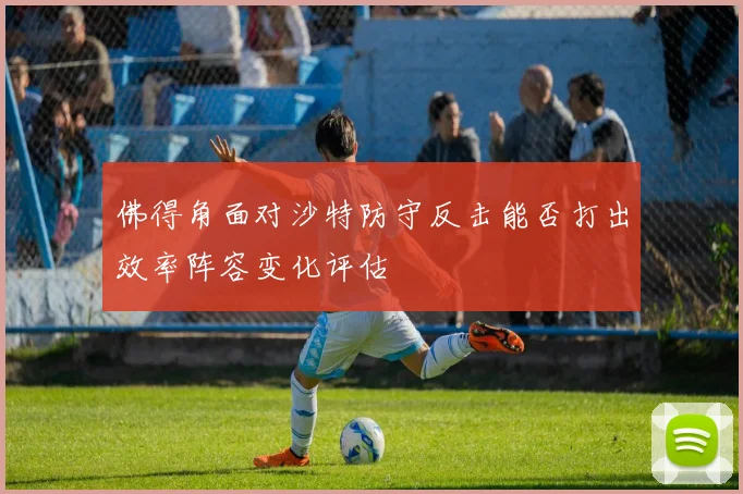 佛得角面对沙特防守反击能否打出效率阵容变化评估