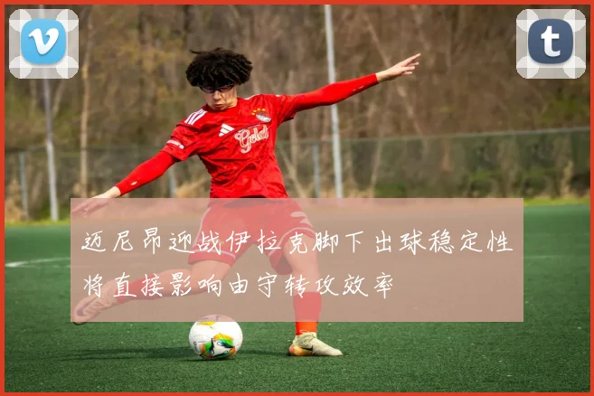 迈尼昂迎战伊拉克脚下出球稳定性将直接影响由守转攻效率