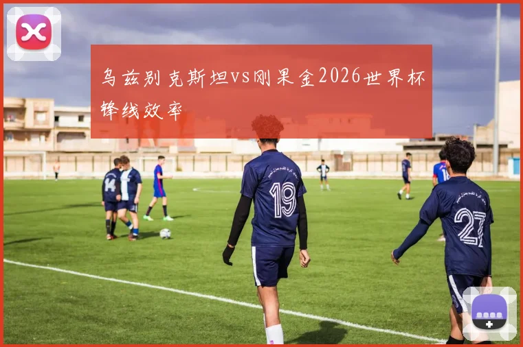 乌兹别克斯坦vs刚果金2026世界杯锋线效率