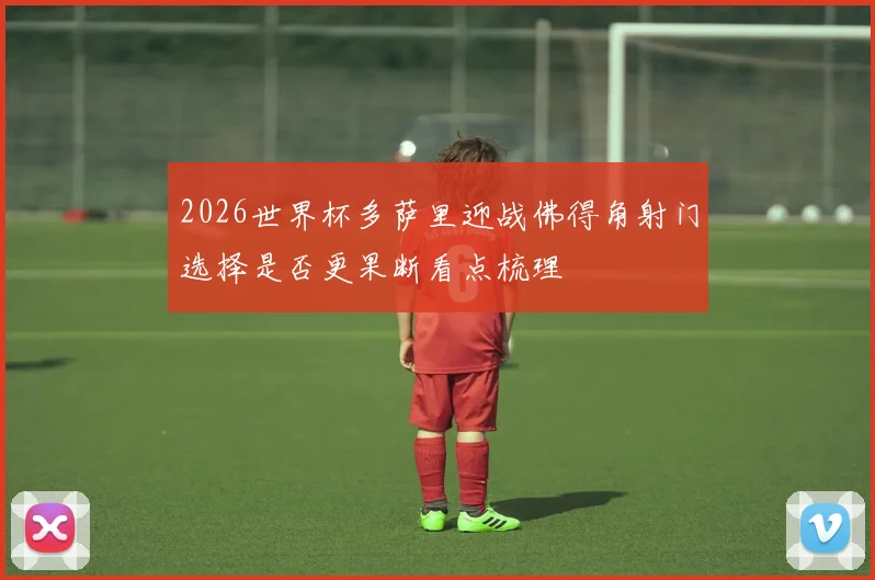 2026世界杯多萨里迎战佛得角射门选择是否更果断看点梳理