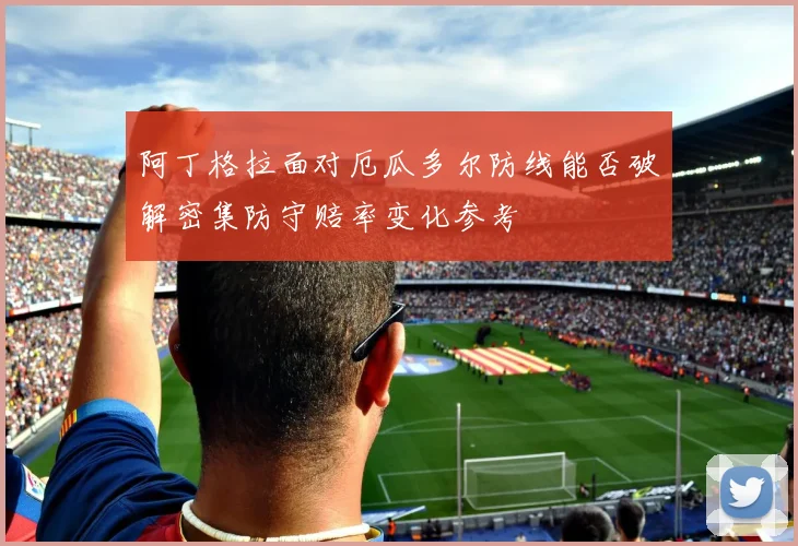 阿丁格拉面对厄瓜多尔防线能否破解密集防守赔率变化参考