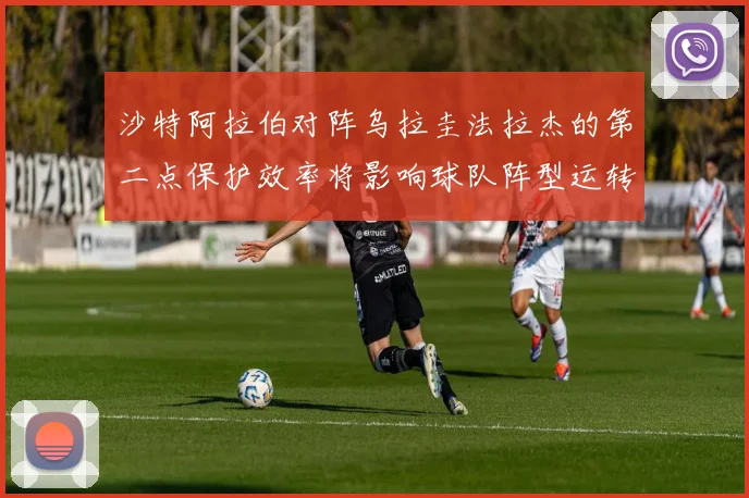 沙特阿拉伯对阵乌拉圭法拉杰的第二点保护效率将影响球队阵型运转