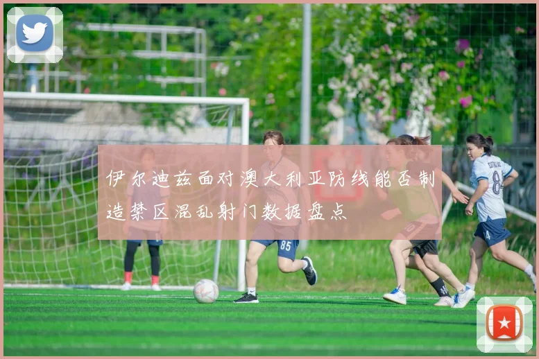 伊尔迪兹面对澳大利亚防线能否制造禁区混乱射门数据盘点