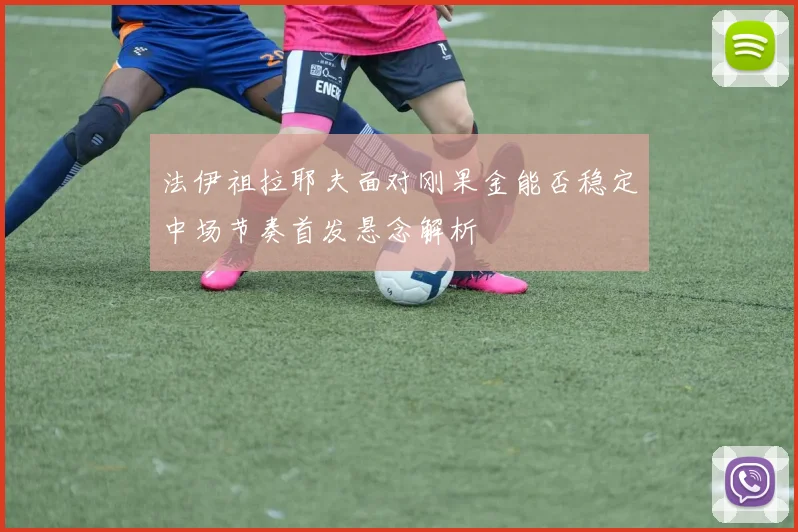 法伊祖拉耶夫面对刚果金能否稳定中场节奏首发悬念解析