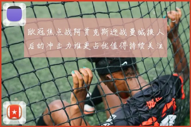 欧冠焦点战阿贾克斯迎战曼城换人后的冲击力谁更占优值得持续关注