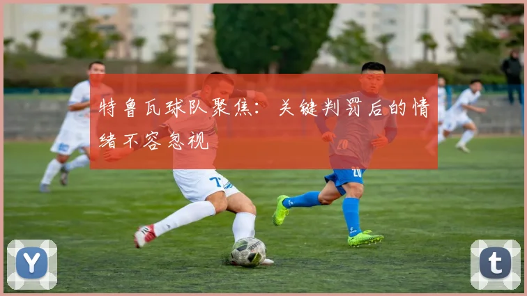 特鲁瓦球队聚焦：关键判罚后的情绪不容忽视